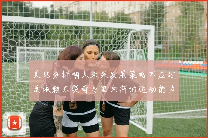 美记分析湖人未来发展策略不应过度依赖东契奇与里夫斯的运动能力不足