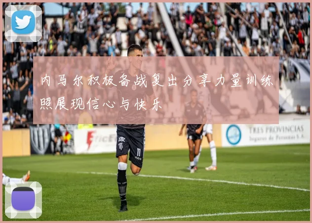 内马尔积极备战复出分享力量训练照展现信心与快乐