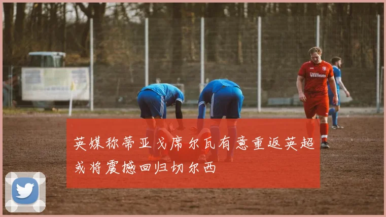 英媒称蒂亚戈席尔瓦有意重返英超或将震撼回归切尔西