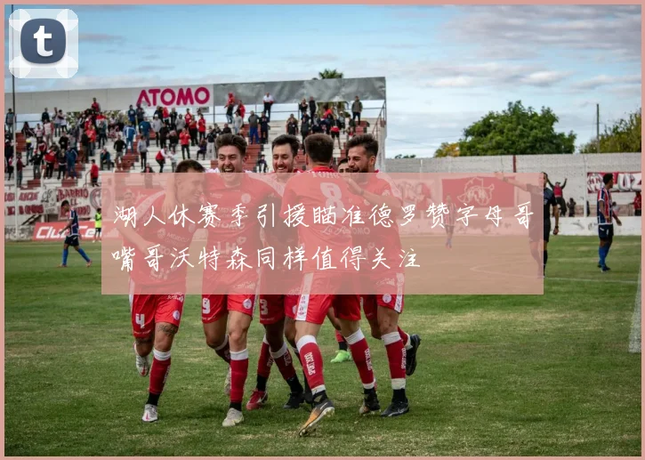 湖人休赛季引援瞄准德罗赞字母哥嘴哥沃特森同样值得关注